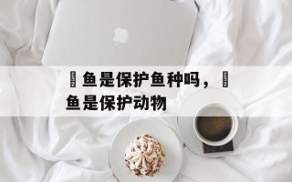 鳡鱼是保护鱼种吗，鳡鱼是保护动物