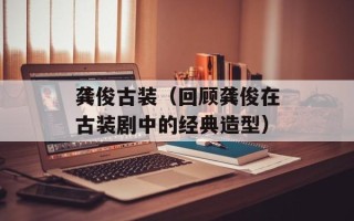 龚俊古装（回顾龚俊在古装剧中的经典造型）
