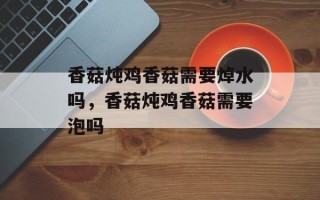 香菇炖鸡香菇需要焯水吗，香菇炖鸡香菇需要泡吗