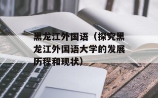 黑龙江外国语（探究黑龙江外国语大学的发展历程和现状）