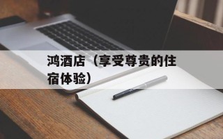 鸿酒店（享受尊贵的住宿体验）