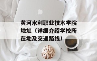黄河水利职业技术学院地址（详细介绍学校所在地及交通路线）