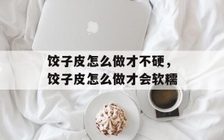 饺子皮怎么做才不硬，饺子皮怎么做才会软糯