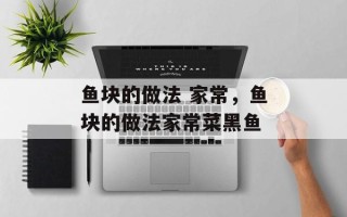 鱼块的做法 家常，鱼块的做法家常菜黑鱼