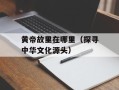 黄帝故里在哪里（探寻中华文化源头）