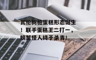 瓦伦树桩蛋糕形态诞生！联手蛋糕王二打一，螃蟹怪人终于杀青！