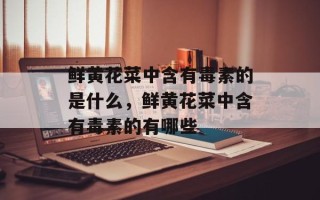 鲜黄花菜中含有毒素的是什么，鲜黄花菜中含有毒素的有哪些