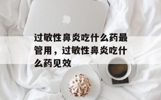 过敏性鼻炎吃什么药最管用，过敏性鼻炎吃什么药见效