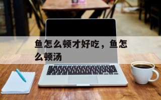 鱼怎么顿才好吃，鱼怎么顿汤