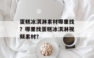 蛋糕冰淇淋素材哪里找？哪里找蛋糕冰淇淋视频素材？