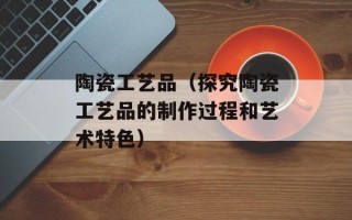 陶瓷工艺品（探究陶瓷工艺品的制作过程和艺术特色）