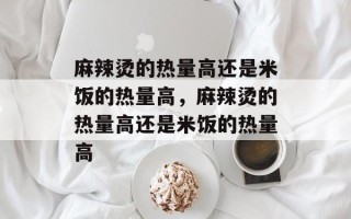 麻辣烫的热量高还是米饭的热量高，麻辣烫的热量高还是米饭的热量高