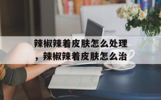 辣椒辣着皮肤怎么处理，辣椒辣着皮肤怎么治