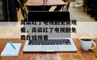 高粱红了电视剧免费观看，高粱红了电视剧免费在线观看