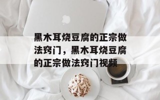 黑木耳烧豆腐的正宗做法窍门，黑木耳烧豆腐的正宗做法窍门视频