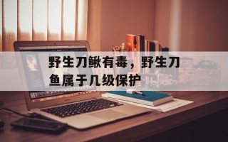 野生刀鳅有毒，野生刀鱼属于几级保护
