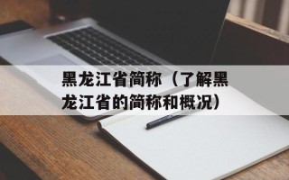 黑龙江省简称（了解黑龙江省的简称和概况）