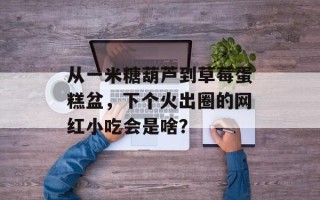 从一米糖葫芦到草莓蛋糕盆，下个火出圈的网红小吃会是啥？