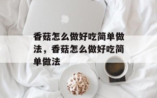 香菇怎么做好吃简单做法，香菇怎么做好吃简单做法
