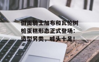 假面骑士加布和瓦伦树桩蛋糕形态正式登场：造型另类，噱头十足！