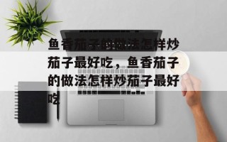 鱼香茄子的做法怎样炒茄子最好吃，鱼香茄子的做法怎样炒茄子最好吃