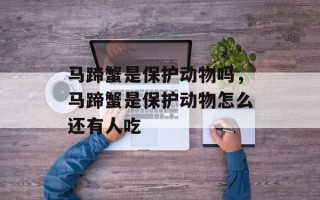 马蹄蟹是保护动物吗，马蹄蟹是保护动物怎么还有人吃
