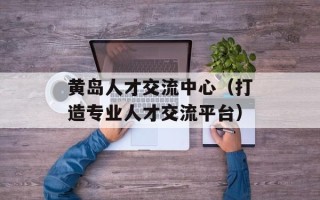 黄岛人才交流中心（打造专业人才交流平台）