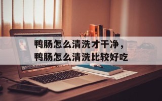 鸭肠怎么清洗才干净，鸭肠怎么清洗比较好吃