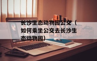长沙生态动物园公交（如何乘坐公交去长沙生态动物园）