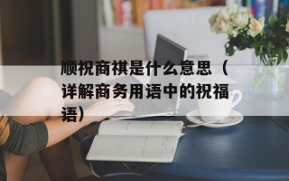 顺祝商祺是什么意思（详解商务用语中的祝福语）