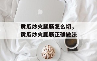 黄瓜炒火腿肠怎么切，黄瓜炒火腿肠正确做法