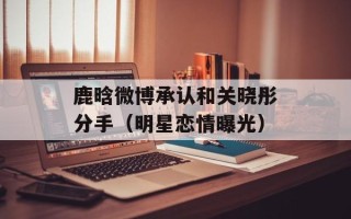 鹿晗微博承认和关晓彤分手（明星恋情曝光）