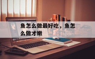 鱼怎么做最好吃，鱼怎么做才嫩