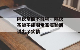 隔夜茶能不能喝，隔夜茶能不能喝专家实验后说出了实情