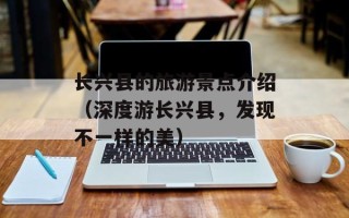 长兴县的旅游景点介绍（深度游长兴县，发现不一样的美）