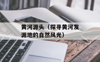 黄河源头（探寻黄河发源地的自然风光）