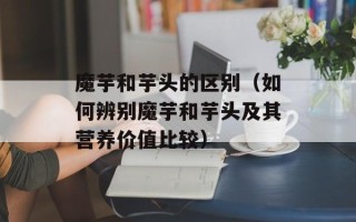 魔芋和芋头的区别（如何辨别魔芋和芋头及其营养价值比较）