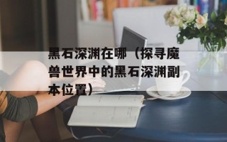 黑石深渊在哪（探寻魔兽世界中的黑石深渊副本位置）