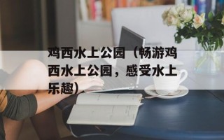 鸡西水上公园（畅游鸡西水上公园，感受水上乐趣）