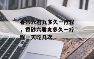 香砂六君丸多久一疗程，香砂六君丸多久一疗程一天吃几次