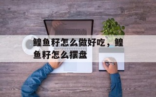 鳇鱼籽怎么做好吃，鳇鱼籽怎么摆盘