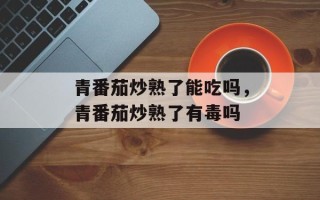 青番茄炒熟了能吃吗，青番茄炒熟了有毒吗