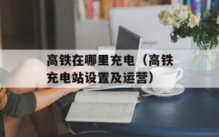 高铁在哪里充电（高铁充电站设置及运营）