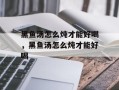 黑鱼汤怎么炖才能好喝，黑鱼汤怎么炖才能好喝