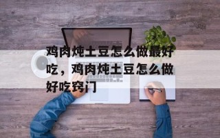 鸡肉炖土豆怎么做最好吃，鸡肉炖土豆怎么做好吃窍门