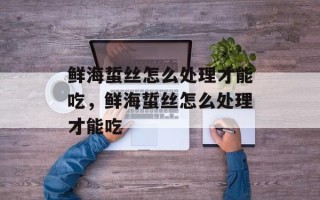 鲜海蜇丝怎么处理才能吃，鲜海蜇丝怎么处理才能吃