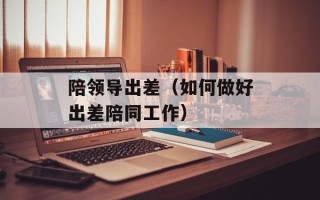 陪领导出差（如何做好出差陪同工作）