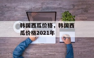 韩国西瓜价格，韩国西瓜价格2021年