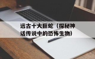 远古十大巨蛇（探秘神话传说中的恐怖生物）
