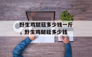 野生鸡腿菇多少钱一斤，野生鸡腿菇多少钱